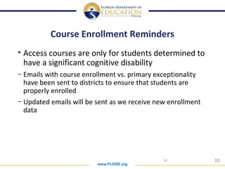 www.FLDOE.org
10
Course Enrollment Reminders
• Access courses are only for students determined to
have a significant cognitive disability
– Emails with course enrollment vs. primary exceptionality
have been sent to districts to ensure that students are
properly enrolled
– Updated emails will be sent as we receive new enrollment
data
10
 