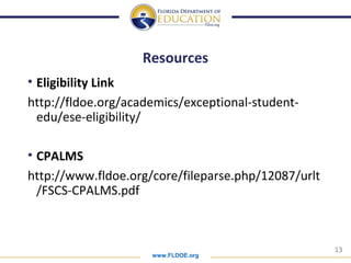 www.FLDOE.org
13
Resources
• Eligibility Link
http://fldoe.org/academics/exceptional-student-
edu/ese-eligibility/
• CPALMS
http://www.fldoe.org/core/fileparse.php/12087/urlt
/FSCS-CPALMS.pdf
 
