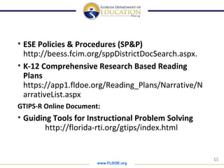 www.FLDOE.org
15
• ESE Policies & Procedures (SP&P)
http://beess.fcim.org/sppDistrictDocSearch.aspx.
• K-12 Comprehensive Research Based Reading
Plans
https://app1.fldoe.org/Reading_Plans/Narrative/N
arrativeList.aspx
GTIPS-R Online Document:
• Guiding Tools for Instructional Problem Solving
http://florida-rti.org/gtips/index.html
 