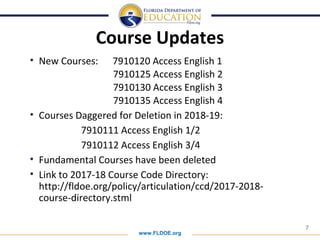 www.FLDOE.org
7
Course Updates
• New Courses: 7910120 Access English 1
7910125 Access English 2
7910130 Access English 3
7910135 Access English 4
• Courses Daggered for Deletion in 2018-19:
7910111 Access English 1/2
7910112 Access English 3/4
• Fundamental Courses have been deleted
• Link to 2017-18 Course Code Directory:
http://fldoe.org/policy/articulation/ccd/2017-2018-
course-directory.stml
 