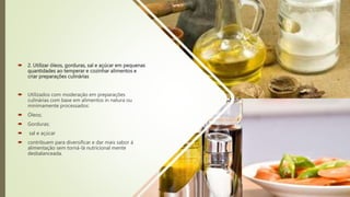  2. Utilizar óleos, gorduras, sal e açúcar em pequenas
quantidades ao temperar e cozinhar alimentos e
criar preparações culinárias
 Utilizados com moderação em preparações
culinárias com base em alimentos in natura ou
minimamente processados:
 Óleos;
 Gorduras;
 sal e açúcar
 contribuem para diversificar e dar mais sabor à
alimentação sem torná-lá nutricional mente
desbalanceada.
 