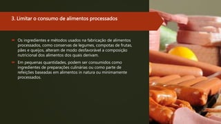 3. Limitar o consumo de alimentos processados
 Os ingredientes e métodos usados na fabricação de alimentos
processados, como conservas de legumes, compotas de frutas,
pães e queijos, alteram de modo desfavorável a composição
nutricional dos alimentos dos quais derivam.
 Em pequenas quantidades, podem ser consumidos como
ingredientes de preparações culinárias ou como parte de
refeições baseadas em alimentos in natura ou minimamente
processados.
 