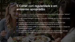 5. Comer com regularidade e em
ambientes apropriados
 Deve-se fazer as refeições em horários semelhantes todos os dias e evitar “beliscar”
nos intervalos entre as refeições.
 Comer sempre devagar e desfrutar o que está comendo, sem envolver-se em outra
atividade.
 Procurar comer em locais limpos, confortáveis e tranquilos e onde não haja
estímulos para o consumo de quantidades ilimitadas de alimento.
 Sempre que possível, comer em companhia, com familiares, amigos ou colegas de
trabalho ou de escola.
 A companhia nas refeições favorece a que se coma com regularidade e atenção,
combina com ambientes apropriados e amplia o prazer da alimentação.
 