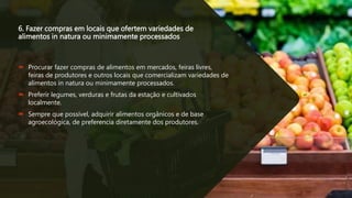 6. Fazer compras em locais que ofertem variedades de
alimentos in natura ou minimamente processados
 Procurar fazer compras de alimentos em mercados, feiras livres,
feiras de produtores e outros locais que comercializam variedades de
alimentos in natura ou minimamente processados.
 Preferir legumes, verduras e frutas da estação e cultivados
localmente.
 Sempre que possível, adquirir alimentos orgânicos e de base
agroecológica, de preferencia diretamente dos produtores.
 
