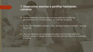 7. Desenvolver, exercitar e partilhar habilidades
culinárias
 Se tiver habilidades culinárias, procurar desenvolvê-las e partilha-las,
principalmente, com crianças e jovens, sem distinção de gênero.
 Se não tiver habilidades culinárias – e isso vale para homens e mulheres – procurar
adquiri-las.
 Para isso, conversar com as pessoas que sabem cozinhar, pedir receitas a
familiares, amigos e colegas, ler livros, consultar a Internet, fazer cursos e começar
a cozinhar.
 
