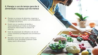 8. Planejar o uso do tempo para dar à
alimentação o espaço que ela merece
 Planejar as compras de alimentos, organizar a
despensa domestica e definir com antecedência
o cardápio da semana.
 Dividir com os membros da família a
responsabilidade por todas as atividades
domesticas relacionadas ao preparo de
refeições.
 Fazer da preparação de refeições e do ato de
comer momentos privilegiados de convivência e
prazer.
 Reavaliar como tem sido usado o tempo e
identificar quais atividades poderiam ceder
espaço para a alimentação.
 