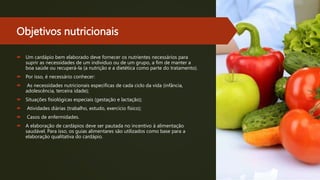 Objetivos nutricionais
 Um cardápio bem elaborado deve fornecer os nutrientes necessários para
suprir as necessidades de um individuo ou de um grupo, a fim de manter a
boa saúde ou recuperá-la (a nutrição e a dietética como parte do tratamento).
 Por isso, é necessário conhecer:
 As necessidades nutricionais especificas de cada ciclo da vida (infância,
adolescência, terceira idade);
 Situações fisiológicas especiais (gestação e lactação);
 Atividades diárias (trabalho, estudo, exercício físico);
 Casos de enfermidades.
 A elaboração de cardápios deve ser pautada no incentivo à alimentação
saudável. Para isso, os guias alimentares são utilizados como base para a
elaboração qualitativa do cardápio.
 