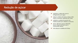 Redução de açúcar
 substituir a oferta de sucos e
refrigerantes por agua;
 reduzir a oferta de doces a duas a três
vezes na semana, optando por fruta;
 substituir a adição de açúcar em
molhos ácidos por cebola ou cenoura;
 servir café́sem açúcar, deixando
açúcar disponível para que o
consumidor adoce;
 não adoçar as saladas de frutas.
 