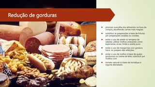 Redução de gorduras
 priorizar a escolha dos alimentos na hora da
compra, escolhendo carnes mais magras;
 substituir as preparações à base de frituras
por preparações assadas ou cozidas;
 evitar o uso de azeite no tempero de
saladas; utilizar molhos artesanais como
especiarias, ervas, limão e azeite puro;
 evitar o uso de margarinas com gordura
trans. no preparo das refeições;
 evitar o uso de molhos à base de queijo
gorduroso ou creme de leite; substituir por
molhos com
 tomate natural e à base de hortaliças e
iogurte desnatado.
 