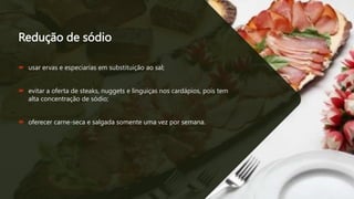 Redução de sódio
 usar ervas e especiarias em substituição ao sal;
 evitar a oferta de steaks, nuggets e linguiças nos cardápios, pois tem
alta concentração de sódio;
 oferecer carne-seca e salgada somente uma vez por semana.
 