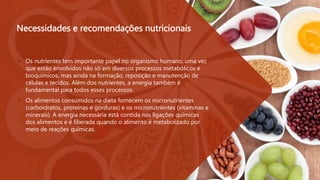 Necessidades e recomendações nutricionais
 Os nutrientes tem importante papel no organismo humano, uma vez
que estão envolvidos não só́em diversos processos metabólicos e
bioquímicos, mas ainda na formação, reposição e manutenção de
células e tecidos. Além dos nutrientes, a energia também é
fundamental para todos esses processos.
 Os alimentos consumidos na dieta fornecem os micronutrientes
(carboidratos, proteínas e gorduras) e os micronutrientes (vitaminas e
minerais). A energia necessária está contida nas ligações químicas
dos alimentos e é liberada quando o alimento é metabolizado por
meio de reações químicas.
 