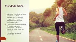 Atividade física
 Representa o aumento do gasto
energético resultante da
atividade física e constitui o
componente do gasto
energético mais variável e
sujeito a alterações.
 É o segundo maior componente
do gasto energético e
corresponde a atividades
voluntarias, como andar, por
exemplo.
 É classificada segundo a
intensidade.
 