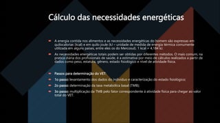 Cálculo das necessidades energéticas
 A energia contida nos alimentos e as necessidades energéticas do homem são expressas em
quilocalorias (kcal) e em quilo joule (kJ – unidade de medida de energia térmica comumente
utilizada em alguns países, entre eles os do Mercosul). 1 kcal = 4,184 kJ.
 As necessidades energéticas totais podem ser obtidas por diferentes métodos. O mais comum, na
pratica diária dos profissionais de saúde, é a estimativa por meio de cálculos realizados a partir de
dados como peso, estatura, gênero, estado fisiológico e nível de atividade física.
 Passos para determinação do VET:
 1o passo: levantamento dos dados do individuo e caracterização do estado fisiológico;
 2o passo: determinação da taxa metabólica basal (TMB);
 3o passo: multiplicação da TMB pelo fator correspondente à atividade física para chegar ao valor
total do VET.
 