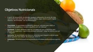 Objetivos Nutricionais
 A partir da necessidade de planejar cardápios adequados do ponto de vista
nutricional e que atendam aos aspectos citados, segue abaixo quatro regras
clássicas, denominadas “Leis da Alimentação”:
 Quantidade: “A quantidade de alimentos deve ser suficiente para cobrir as
exigências energéticas e manter o equilíbrio em seu balanço”.
 Qualidade: “O plano alimentar deve ser completo em sua composição para
oferecer ao organismo – que é uma unidade indivisível – todas as substancias que
o integram”.
 Harmonia: “As quantidades dos diversos nutrientes que integram a alimentação
devem guardar uma relação de proporção entre si”.
 Adequação:“Afinalidadedaalimentaçãoestásubordinadaasuaadequaçãoaoorganism
o”.
 