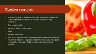 Objetivos sensoriais
 As preparações e os alimentos incluídos no cardápio devem ter
características sensoriais que estimulem o consumo dos
alimentos:
 boa apresentação;
 harmonia de cores e texturas;
 Sabor;
 e aroma agradáveis
 Para isso, é imprescindível o conhecimento das técnicas dietéticas
e culinárias adotadas no preparo dos alimentos, seja pelo aspecto
sensorial ou pela preservação de seus nutrientes uma vez
prontos.
 