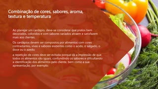 Combinação de cores, sabores, aroma,
textura e temperatura
 Ao planejar um cardápio, deve-se considerar que pratos bem
decorados, coloridos e com sabores variados atraem e satisfazem
mais aos clientes.
 Os cardápios devem ser compostos por alimentos com cores
contrastantes, vivas e sabores evidentes como o acido, o salgado, o
doce ou o azedo;
 a repetição de cores deve ser evitada porque dá a impressão de que
todos os alimentos são iguais, confundindo os sabores e dificultando
a identificação dos alimentos pelo cliente, bem como a sua
apresentação, por exemplo:
 