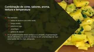 Combinação de cores, sabores, aroma,
textura e temperatura
 Por exemplo:
 salada de abobora com milho verde;
 frango assado;
 polenta ao sugo;
 arroz/feijão;
 gelatina de abacaxi.
 A cor predominante nesse cardápio é o amarelo. A apresentação
desses alimentos no prato do cliente ou em uma bandeja do tipo
estampada não é a mais adequada.
 