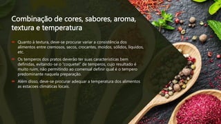 Combinação de cores, sabores, aroma,
textura e temperatura
 Quanto à textura, deve-se procurar variar a consistência dos
alimentos entre cremosos, secos, crocantes, moídos, sólidos, líquidos,
etc.
 Os temperos dos pratos deverão ter suas características bem
definidas, evitando-se o “coquetel” de temperos, cujo resultado é
muito ruim, não permitindo ao comensal definir qual é o tempero
predominante naquela preparação.
 Além disso, deve-se procurar adequar a temperatura dos alimentos
as estacoes climáticas locais.
 
