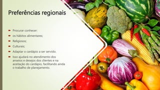 Preferências regionais
 Procurar conhecer:
 os hábitos alimentares;
 Religiosos;
 Culturais;
 Adaptar o cardápio a ser servido.
 Isso ajudará no atendimento dos
anseios e desejos dos clientes e na
aceitação do cardápio, facilitando ainda
o trabalho de planejamento.
 