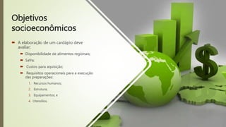 Objetivos
socioeconômicos
 A elaboração de um cardápio deve
avaliar:
 Disponibilidade de alimentos regionais;
 Safra;
 Custos para aquisição;
 Requisitos operacionais para a execução
das preparações:
1. Recursos humanos;
2. Estrutura;
3. Equipamentos; e
4. Utensílios.
 
