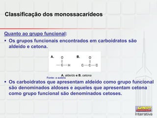 Classificação dos monossacarídeos
Quanto ao grupo funcional:
 Os grupos funcionais encontrados em carboidratos são
aldeído e cetona.
 Os carboidratos que apresentam aldeído como grupo funcional
são denominados aldoses e aqueles que apresentam cetona
como grupo funcional são denominados cetoses.
A. aldeído e B. cetona
Fonte: a autora
 