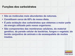 Funções dos carboidratos
 São as moléculas mais abundantes da natureza.
 Constituem cerca de 60% da nossa dieta.
 É pela oxidação dos carboidratos que obtemos a maior parte
da energia utilizada pelo nosso organismo.
 São componentes das membranas celulares, do material
genético, da parede celular de bactérias, fungos e vegetais; do
tecido conjuntivo de animais e do exoesqueleto de muitos
insetos.
 