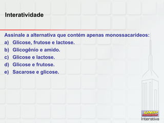 Interatividade
Assinale a alternativa que contém apenas monossacarídeos:
a) Glicose, frutose e lactose.
b) Glicogênio e amido.
c) Glicose e lactose.
d) Glicose e frutose.
e) Sacarose e glicose.
 