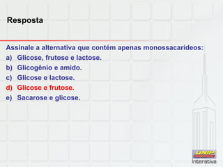Resposta
Assinale a alternativa que contém apenas monossacarídeos:
a) Glicose, frutose e lactose.
b) Glicogênio e amido.
c) Glicose e lactose.
d) Glicose e frutose.
e) Sacarose e glicose.
 