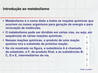 Introdução ao metabolismo
 Metabolismo é o nome dado a todas as reações químicas que
ocorrem no nosso organismo para geração de energia e para
renovação de moléculas.
 O metabolismo pode ser dividido em várias vias, ou seja, em
sequências de várias reações químicas.
 Nessas reações químicas, o produto de uma reação
química vira o substrato da próxima reação.
 Na via mostrada na figura, a substância A é chamada
de substrato; a F, de produto final, e as substâncias B,
C, D e E, intermediários da via.
Fonte: a autora
 