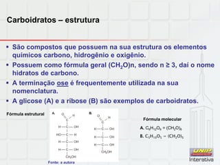 Carboidratos – estrutura
 São compostos que possuem na sua estrutura os elementos
químicos carbono, hidrogênio e oxigênio.
 Possuem como fórmula geral (CH2O)n, sendo n ≥ 3, daí o nome
hidratos de carbono.
 A terminação ose é frequentemente utilizada na sua
nomenclatura.
 A glicose (A) e a ribose (B) são exemplos de carboidratos.
A. C6H12O6 = (CH2O)6
B. C5H10O5 = (CH2O)5
Fórmula estrutural
Fórmula molecular
Fonte: a autora
 