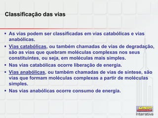 Classificação das vias
 As vias podem ser classificadas em vias catabólicas e vias
anabólicas.
 Vias catabólicas, ou também chamadas de vias de degradação,
são as vias que quebram moléculas complexas nos seus
constituintes, ou seja, em moléculas mais simples.
 Nas vias catabólicas ocorre liberação de energia.
 Vias anabólicas, ou também chamadas de vias de síntese, são
vias que formam moléculas complexas a partir de moléculas
simples.
 Nas vias anabólicas ocorre consumo de energia.
 