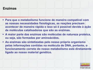Enzimas
 Para que o metabolismo funcione de maneira compatível com
as nossas necessidades fisiológicas, as reações precisam
acontecer de maneira rápida e isso só é possível devido à ação
de moléculas catalisadoras que são as enzimas.
 A maior parte das enzimas são moléculas de natureza proteica,
ou seja, são formadas por aminoácidos.
 As enzimas são sintetizadas pelo nosso próprio organismo
pelas informações contidas na molécula de DNA, portanto, o
funcionamento correto do nosso metabolismo está diretamente
ligado ao nosso material genético.
 