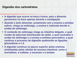 Digestão dos carboidratos
 A digestão que ocorre na boca é breve, pois o alimento
permanece na boca apenas durante a mastigação.
 Quando o bolo alimentar, juntamente com a enzima α-amilase
salivar, chega ao estômago, a enzima é inativada devido à
acidez do estômago.
 O conteúdo do estômago chega ao intestino delgado, o qual
recebe do pâncreas bicarbonato de sódio, o qual neutraliza a
acidez do estômago e a enzima α-amilase pancreática, a qual
continua o processo de digestão quebrando as ligações
glicosídicas α-1,4.
 A digestão continua no jejuno superior pelas enzimas
sintetizadas pelas células da mucosa intestinal, como a
isomaltase, a maltase, a sacarase e a lactase.
 