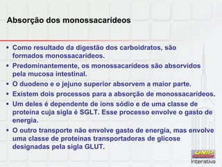 Absorção dos monossacarídeos
 Como resultado da digestão dos carboidratos, são
formados monossacarídeos.
 Predominantemente, os monossacarídeos são absorvidos
pela mucosa intestinal.
 O duodeno e o jejuno superior absorvem a maior parte.
 Existem dois processos para a absorção de monossacarídeos.
 Um deles é dependente de íons sódio e de uma classe de
proteína cuja sigla é SGLT. Esse processo envolve o gasto de
energia.
 O outro transporte não envolve gasto de energia, mas envolve
uma classe de proteínas transportadoras de glicose
designadas pela sigla GLUT.
 