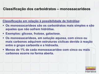 Classificação dos carboidratos – monossacarídeos
Classificação em relação à possibilidade de hidrólise:
 Os monossacarídeos são os carboidratos mais simples e são
aqueles que não sofrem hidrólise.
 Exemplos: glicose, frutose, galactose.
 Os monossacarídeos, em solução aquosa, com cinco ou
mais carbonos adquirem estruturas cíclicas devido à reação
entre o grupo carbonila e a hidroxila.
 Menos de 1% de cada monossacarídeo com cinco ou mais
carbonos ocorre na forma aberta.
 