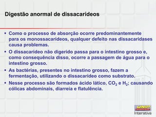 Digestão anormal de dissacarídeos
 Como o processo de absorção ocorre predominantemente
para os monossacarídeos, qualquer defeito nas dissacaridases
causa problemas.
 O dissacarídeo não digerido passa para o intestino grosso e,
como consequência disso, ocorre a passagem de água para o
intestino grosso.
 As bactérias, presentes no intestino grosso, fazem a
fermentação, utilizando o dissacarídeo como substrato.
 Nesse processo são formados ácido lático, CO2 e H2; causando
cólicas abdominais, diarreia e flatulência.
 