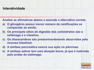 Interatividade
Analise as afirmativas abaixo e assinale a alternativa correta.
a) O glicogênio possui menor número de ramificações se
comparado ao amido.
b) Os principais sítios de digestão dos carboidratos são o
estômago e o intestino.
c) Os dissacarídeos são predominantemente absorvidos pela
mucosa intestinal.
d) A amilase pancreática exerce sua ação no pâncreas.
e) A amilase salivar tem uma atuação breve, já que é inativada
pela acidez do estômago.
 