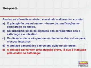 Resposta
Analise as afirmativas abaixo e assinale a alternativa correta.
a) O glicogênio possui menor número de ramificações se
comparado ao amido.
b) Os principais sítios de digestão dos carboidratos são o
estômago e o intestino.
c) Os dissacarídeos são predominantemente absorvidos pela
mucosa intestinal.
d) A amilase pancreática exerce sua ação no pâncreas.
e) A amilase salivar tem uma atuação breve, já que é inativada
pela acidez do estômago.
 
