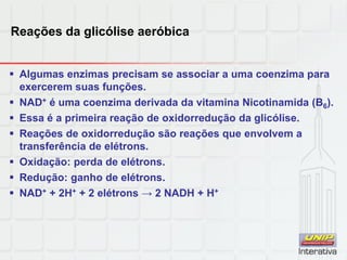Reações da glicólise aeróbica
 Algumas enzimas precisam se associar a uma coenzima para
exercerem suas funções.
 NAD+ é uma coenzima derivada da vitamina Nicotinamida (B6).
 Essa é a primeira reação de oxidorredução da glicólise.
 Reações de oxidorredução são reações que envolvem a
transferência de elétrons.
 Oxidação: perda de elétrons.
 Redução: ganho de elétrons.
 NAD+ + 2H+ + 2 elétrons → 2 NADH + H+
 