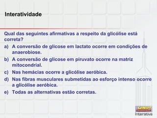 Interatividade
Qual das seguintes afirmativas a respeito da glicólise está
correta?
a) A conversão de glicose em lactato ocorre em condições de
anaerobiose.
b) A conversão de glicose em piruvato ocorre na matriz
mitocondrial.
c) Nas hemácias ocorre a glicólise aeróbica.
d) Nas fibras musculares submetidas ao esforço intenso ocorre
a glicólise aeróbica.
e) Todas as alternativas estão corretas.
 