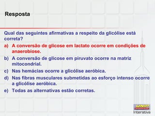 Resposta
Qual das seguintes afirmativas a respeito da glicólise está
correta?
a) A conversão de glicose em lactato ocorre em condições de
anaerobiose.
b) A conversão de glicose em piruvato ocorre na matriz
mitocondrial.
c) Nas hemácias ocorre a glicólise aeróbica.
d) Nas fibras musculares submetidas ao esforço intenso ocorre
a glicólise aeróbica.
e) Todas as alternativas estão corretas.
 