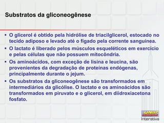 Substratos da gliconeogênese
 O glicerol é obtido pela hidrólise de triacilglicerol, estocado no
tecido adiposo e levado até o fígado pela corrente sanguínea.
 O lactato é liberado pelos músculos esqueléticos em exercício
e pelas células que não possuem mitocôndria.
 Os aminoácidos, com exceção de lisina e leucina, são
provenientes da degradação de proteínas endógenas,
principalmente durante o jejum.
 Os substratos da gliconeogênese são transformados em
intermediários da glicólise. O lactato e os aminoácidos são
transformados em piruvato e o glicerol, em diidroxiacetona
fosfato.
 