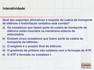 Interatividade
Qual das seguintes afirmativas a respeito da cadeia de transporte
de elétrons e fosforilação oxidativa está correta?
a) Os complexos que fazem parte da cadeia de transporte de
elétrons estão inseridos na membrana externa da
mitocôndria.
b) Existem cinco complexos que fazem parte da cadeia de
transporte de elétrons.
c) O oxigênio é o aceptor final de elétrons.
d) O gradiente de prótons não colabora com a formação de ATP.
e) O ATP é formado no complexo I.
 