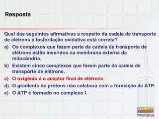 Resposta
Qual das seguintes afirmativas a respeito da cadeia de transporte
de elétrons e fosforilação oxidativa está correta?
a) Os complexos que fazem parte da cadeia de transporte de
elétrons estão inseridos na membrana externa da
mitocôndria.
b) Existem cinco complexos que fazem parte da cadeia de
transporte de elétrons.
c) O oxigênio é o aceptor final de elétrons.
d) O gradiente de prótons não colabora com a formação de ATP.
e) O ATP é formado no complexo I.
 