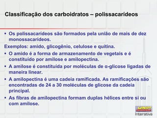 Classificação dos carboidratos – polissacarídeos
 Os polissacarídeos são formados pela união de mais de dez
monossacarídeos.
Exemplos: amido, glicogênio, celulose e quitina.
 O amido é a forma de armazenamento de vegetais e é
constituído por amilose e amilopectina.
 A amilose é constituída por moléculas de α-glicose ligadas de
maneira linear.
 A amilopectina é uma cadeia ramificada. As ramificações são
encontradas de 24 a 30 moléculas de glicose da cadeia
principal.
 As fibras de amilopectina formam duplas hélices entre si ou
com amilose.
 
