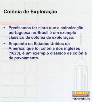Colônia de Exploração
 Precisamos ter claro que a colonização
portuguesa no Brasil é um exemplo
clássico de colônia de exploração.
 Enquanto os Estados Unidos da
América, que foi colônia dos ingleses
(1620), é um exemplo clássico de colônia
de povoamento.
 