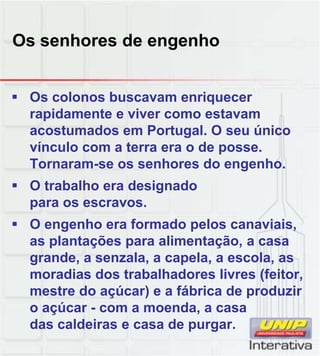 Os senhores de engenho
 Os colonos buscavam enriquecer
rapidamente e viver como estavam
acostumados em Portugal. O seu único
vínculo com a terra era o de posse.
Tornaram-se os senhores do engenho.
 O trabalho era designado
para os escravos.
 O engenho era formado pelos canaviais,
as plantações para alimentação, a casa
grande, a senzala, a capela, a escola, as
moradias dos trabalhadores livres (feitor,
mestre do açúcar) e a fábrica de produzir
o açúcar - com a moenda, a casa
das caldeiras e casa de purgar.
 