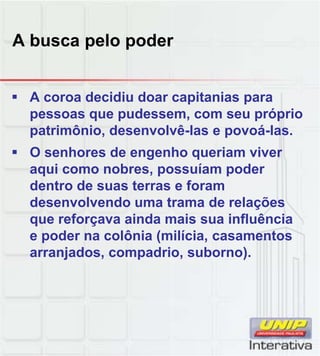 A busca pelo poder
 A coroa decidiu doar capitanias para
pessoas que pudessem, com seu próprio
patrimônio, desenvolvê-las e povoá-las.
 O senhores de engenho queriam viver
aqui como nobres, possuíam poder
dentro de suas terras e foram
desenvolvendo uma trama de relações
que reforçava ainda mais sua influência
e poder na colônia (milícia, casamentos
arranjados, compadrio, suborno).
 