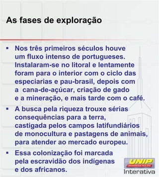 As fases de exploração
 Nos três primeiros séculos houve
um fluxo intenso de portugueses.
Instalaram-se no litoral e lentamente
foram para o interior com o ciclo das
especiarias e pau-brasil, depois com
a cana de açúcar criação de gado
a cana-de-açúcar, criação de gado
e a mineração, e mais tarde com o café.
 A busca pela riqueza trouxe sérias
consequências para a terra,
castigada pelos campos latifundiários
de monocultura e pastagens de animais
de monocultura e pastagens de animais,
para atender ao mercado europeu.
 Essa colonização foi marcada
pela escravidão dos indígenas
e dos africanos.
 