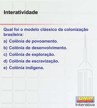 Interatividade
Qual foi o modelo clássico da colonização
brasileira:
a) Colônia de povoamento.
b) Colônia de desenvolvimento.
c) Colônia de exploração
c) Colônia de exploração.
d) Colônia de escravização.
e) Colônia indígena.
 